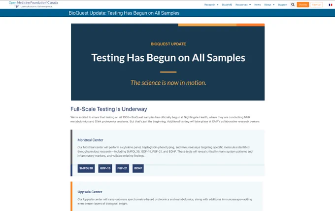 BioQuest update: Testing has been on all Samples 

The Science is Now in Motion 
Full-Scale Testing Is Underway
We’re excited to share that testing on all 1000  BioQuest samples has officially begun at Nightingale Health, where they are conducting NMR metabolomics and Olink proteomics analyses. But that’s just the beginning. Additional testing will take place at OMF’s collaborative research centers:

Montreal Center
Our Montreal center will perform a cytokine panel, haptoglobin phenotyping, and immunoassays targeting specific molecules identified through previous research— including SMPDL3B, GDF-15, FGF-21, and BDNF. These tests will reveal critical immune system patterns and inflammatory markers, and validate existing findings.

SMPDL3B

GDF-15

FGF-21

BDNF

Uppsala Center
Our Uppsala center will carry out mass spectrometry-based proteomics and metabolomics, along with additional immunoassays—adding even deeper layers of biological insight.