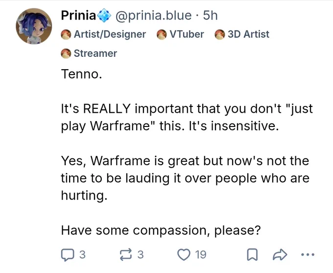 Post that says Tenno.

It's REALLY important that you don't "just play Warframe" this. It's insensitive.

Yes, Warframe is great but now's not the time to be lauding it over people who are hurting.

Have some compassion, please?