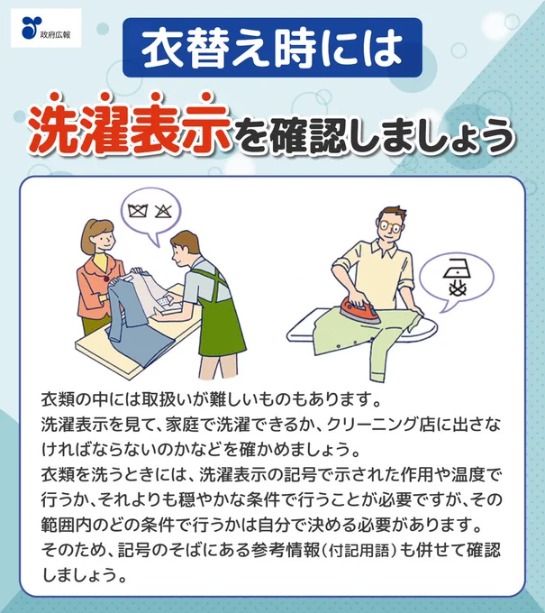 衣替え時には、洗濯表示を確認しましょう。女性客が持ち込んだ衣服の洗濯表示を確認するクリーニング店の男性店員のイラスト。衣服にアイロンがけする男性のイラスト。衣類の中には取扱いが難しいものもあります。洗濯表示を見て、家庭で洗濯できるか、クリーニング店に出さなければならないのかなどを確かめましょう。衣類を洗うときには、洗濯表示の記号で示された作用や温度で行うか、それよりも穏やかな条件で行うことが必要ですが、その範囲内のどの条件で行うかは自分で決める必要があります。そのため、記号のそばにある参考情報（付記用語）も併せて確認しましょう。