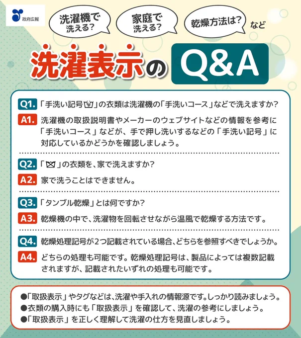 洗濯機で洗える？家庭で洗える？乾燥方法は？など洗濯表示のQ&A。質問1。「手洗い記号」の衣類は洗濯機の「手洗いコース」などで洗えますか？答え1。洗濯機の取扱説明書やメーカーのウェブサイトなどの情報を参考に「手洗いコース」などが、手で押し洗いするなどの「手洗い記号」に対応しているかどうかを確認しましょう。質問2。「家庭での洗濯禁止記号」の衣類を、家で洗えますか？答え2。家で洗うことはできません。質問3。「タンブル乾燥」とは何ですか？答え3。乾燥機の中で、洗濯物を回転させながら温風で乾燥する方法です。質問4。乾燥処理記号が2つ記載されている場合、どちらを参照すべきでしょうか。答え4。どちらの処理も可能です。乾燥処理記号は、製品によっては複数記載されますが、記載されたいずれの処理も可能です。「取扱表示」やタグなどは、洗濯や手入れの情報源です。しっかり読みましょう。衣類の購入時にも「取扱表示」を確認して、洗濯の参考にしましょう。「取扱表示」を正しく理解して洗濯の仕方を見直しましょう。