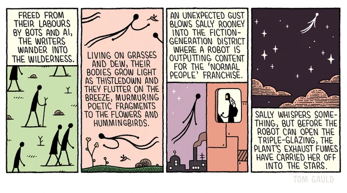 1. Freed from their labours By bots and AI, The writers wander into the wilderness. 

2. Living on grasses and dew, their bodies grow light as thistledown and they flutter on the breeze, murmuring poctic fragments to the flowers and hummingbirds. 

3. An unexpected gust blows sally rooney Into the fiction-generation district Where a robot is Outputting content For the 'normal people' franchise. 

4. Sally whispers something, but before the robot can open the triple-glazing, the plant's exhaust fumes have carried her off into the stars.
