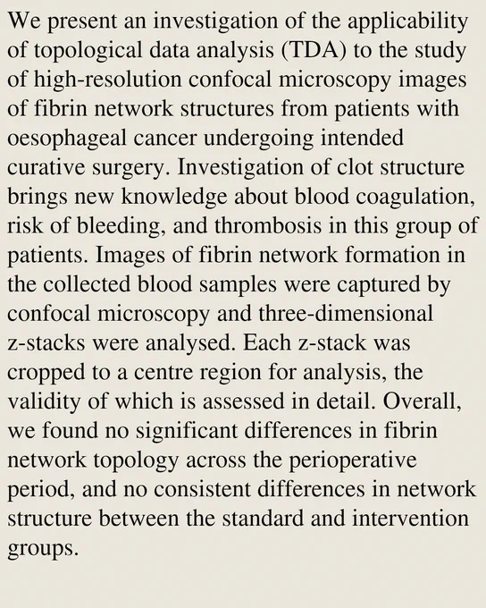 We present an investigation of the applicability of topological data analysis (TDA) to the study of high-resolution confocal microscopy images of fibrin network structures from patients with oesophageal cancer undergoing intended curative surgery. Investigation of clot structure brings new knowledge about blood coagulation, risk of bleeding, and thrombosis in this group of patients. Images of fibrin network formation in the collected blood samples were captured by confocal microscopy and three-dimensional z-stacks were analysed. Each z-stack was cropped to a centre region for analysis, the validity of which is assessed in detail. Overall, we found no significant differences in fibrin network topology across the perioperative period, and no consistent differences in network structure between the standard and intervention groups.