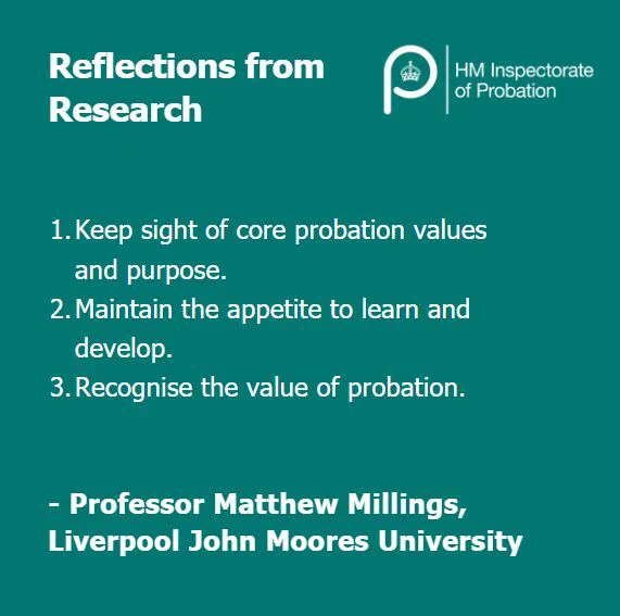 Reflections from research. 
1. Keep sight of core probation values and purpose
2. Maintain the appetite to learn and develop
3. Recognise the value of probation
Professor Matthew Millings, Liverpool John Moores University