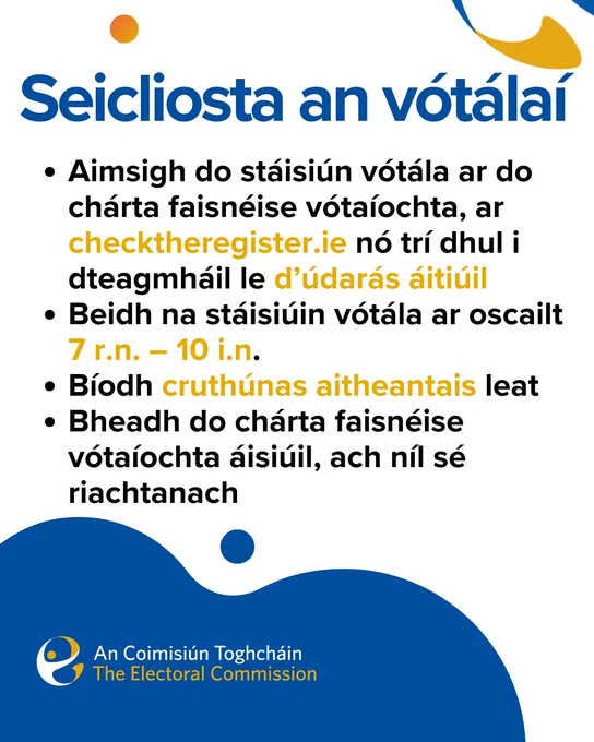 Seicliosta an vótálaí
Aimsigh do stáisiún vótála ar do chárta faisnéise vótaíochta, ar checktheregister.ie nó trí dhul i dteagmháil le d’údarás áitiúil
Beidh na stáisiúin vótála ar oscailt 7 r.n. – 10 i.n.
Bíodh cruthúnas aitheantais leat
Bheadh do chárta faisnéise vótaíochta áisiúil, ach níl sé riachtanach