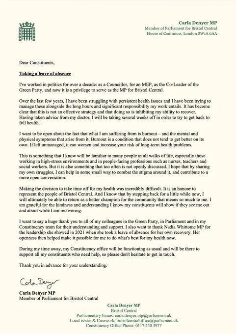 Taking a leave of absence

I've worked in politics for over a decade: as a Councillor, for an MEP, as the Co-Leader of the Green Party, and now it is a privilege to serve as the MP for Bristol Central.

Over the last few years, I have been struggling with persistent health issues, and I have been trying to manage these alongside the long hours and significant responsibility my work entails. It has become clear that this is not an effective strategy and that doing so is inhibiting my ability to recover. Having taken advice from my doctor, I will be taking several weeks off in order to try to get back to full health.

I want to be open about the fact that what I am suffering from is burnout – and the mental and physical symptoms that arise from it. Burnout is a condition that does not tend to get better on its own. If left unmanaged, it can worsen and increase your risk of long-term health problems. 

This is something that I know will be familiar to many people in all walks of life.