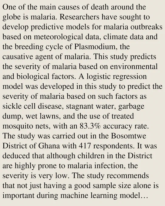 One of the main causes of death around the globe is malaria. Researchers have sought to develop predictive models for malaria outbreaks based on meteorological data, climate data and the breeding cycle of Plasmodium, the causative agent of malaria. This study predicts the severity of malaria based on environmental and biological factors. A logistic regression model was developed in this study to predict the severity of malaria based on such factors as sickle cell disease, stagnant water, garbage dump, wet lawns, and the use of treated mosquito nets, with an 83.3% accuracy rate. The study was carried out in the Bosomtwe District of Ghana with 417 respondents. It was deduced that although children in the District are highly prone to malaria infection, the severity is very low. The study recommends that not just having a good sample size alone is important during machine learning model development, but also having a good sample representation of the various class labels is equally importa