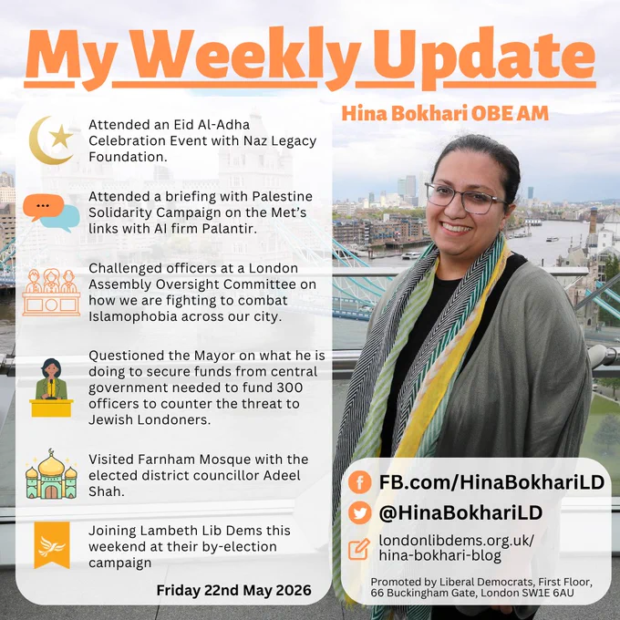 My Weekly Update
Hina Bokhari OBE AM

•	Attended an Eid Al-Adha Celebration Event with Naz Legacy Foundation 
•	Attended a briefing with Palestine Solidarity Campaign on the Met’s links with AI firm Palantir.
•	Challenged officers at a London Assembly Oversight Committee on how we are fighting to combat Islamophobia across our city.
•	Questioned the Mayor on what he is doing to secure funds from central government needed to fund 300 officers to counter the threat to Jewish Londoners.
•	Visited Farnham Mosque with the elected district councillor Adeel Shah
* ⁠Joining Lambeth LibDems this weekend at their by-election campaign

Friday 22nd May 2026