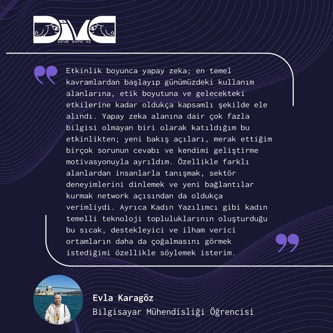 Koyu lacivert arka plana sahip bir referans görseli. Arka planda mor tonlarında dalgalı çizgi desenleri bulunuyor. Sol üst köşede Diva: Dive into AI logosu yer alıyor. Görselin ortasında beyaz çerçeveli büyük bir alıntı kutusu bulunuyor ve içinde Evla Karagöz’ün Diva: Dive into AI etkinliği hakkındaki deneyimlerini anlattığı uzun bir Türkçe yorum yer alıyor. Metinde etkinliğin yapay zekâya dair temel kavramlardan etik boyutuna kadar kapsamlı olduğu, yeni bakış açıları kazandırdığı ve networking açısından verimli geçtiği vurgulanıyor. Sağ üst ve sol alt köşelerde mor tırnak işareti ikonları bulunuyor. Alt bölümde Evla Karagöz’ün deniz kenarında çekilmiş profil fotoğrafı yer alıyor. Fotoğrafın yanında “Evla Karagöz” ve “Bilgisayar Mühendisliği Öğrencisi” yazıları bulunuyor.