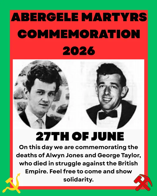 Title reads: 

Abergele Martyrs Commemoration 2026

Below, two black and white photographs of George Taylor and Alwyn Jones.

Below, large text reads:

27th of June

Below, text reads:

On this day we are commemorating the deaths of Alwyn Jones and George Taylor, who died in struggle against the British Empire. Feel free to come and show solidarity.

To either side is a WUN symbol and a PGC symbol