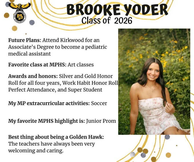 Brooke Yoder senior photo sitting in a grassy area with yellow flowers in the background wearing a white and pink floral dress; mp logo; text reads: brooke yoder class of 2026 future plans: attend kirkwood for an  associate's degree to become a pediatric medical assistant. favorite class at mphs: art classes. awards and honors: silver and gold honor roll for all four years, work habit honor roll, perfect attendance, and super student. my mp extracurricular activities: soccer. my favorite mphs highlight is: junior prom. best thing about being a golden hawk: the teachers have always been very welcoming and caring.