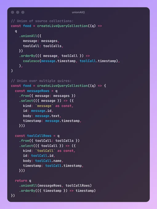 // Union of source collections:
const feed = createLiveQueryCollection((q) =>
  q
    .unionAll({
      message: messages,
      toolCall: toolCalls,
    })
    .orderBy(({ message, toolCall }) =>
      coalesce(message.timestamp, toolCall.timestamp),
    ),
)

// Union over multiple quires:
const feed = createLiveQueryCollection((q) => {
  const messageRows = q
    .from({ message: messages })
    .select(({ message }) => ({
      kind: `message` as const,
      id: message.id,
      body: message.text,
      timestamp: message.timestamp,
    }))

  const toolCallRows = q
    .from({ toolCall: toolCalls })
    .select(({ toolCall }) => ({
      kind: `toolCall` as const,
      id: toolCall.id,
      body: toolCall.name,
      timestamp: toolCall.timestamp,
    }))

  return q
    .unionAll(messageRows, toolCallRows)
    .orderBy(({ timestamp }) => timestamp)
})