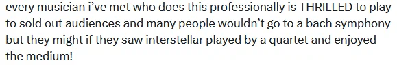Text of a tweet, which I'm leaving anonymous, that reads: "every musician i've met who does this professionally is THRILLED to play to sold out audiences and many people wouldn't go to a bach symphony but they might if they saw interstellar played by a quartet and enjoyed the medium!"
