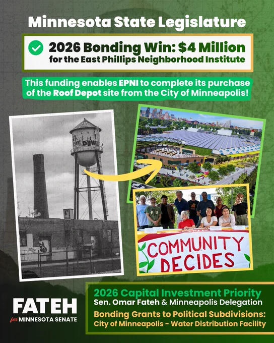 A black and white picture of the roof depot site with an arrow pointing to a hypothetical East Philips Urban Farm design, and another image of people behind a banner that says “Community Decides”. Text reading “Minnesota State Legislature
2026 Bonding Win: $4 Million for the East Phillips Neighborhood Institute
This funding enables EPNI to complete its purchase of the Roof Depot site from the City of Minneapolis! Minnesota State Legislature
2026 Bonding Win: $4 Million for the East Phillips Neighborhood Institute
This funding enables EPNI to complete its purchase of the Roof Depot site from the City of Minneapolis! Fateh for Minnesota Senate”