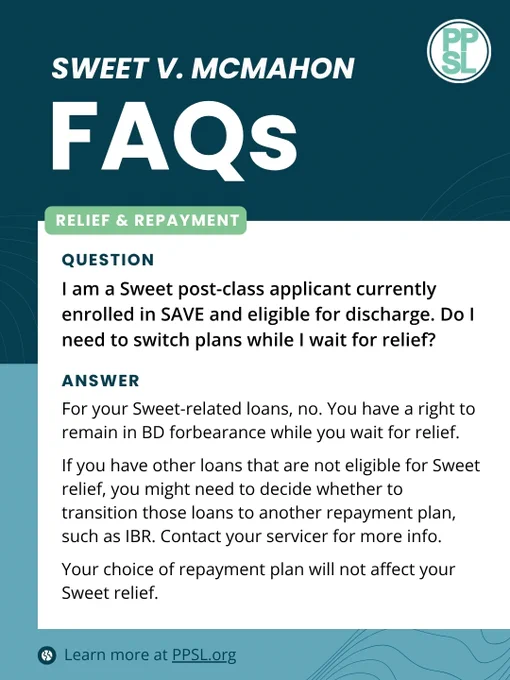 Sweet V. McMahon FAQs, Relief & Repayment
QUESTION: I am a Sweet post-class applicant currently enrolled in SAVE and eligible for discharge. Do I need to switch plans while I wait for relief?
ANSWER:
For your Sweet-related loans, no. You have a right to remain in BD forbearance while you wait for relief.
If you have other loans that are not eligible for Sweet relief, you might need to decide whether to transition those loans to another repayment plan, such as IBR. Contact your servicer for more info.
Your choice of repayment plan will not affect your Sweet relief.