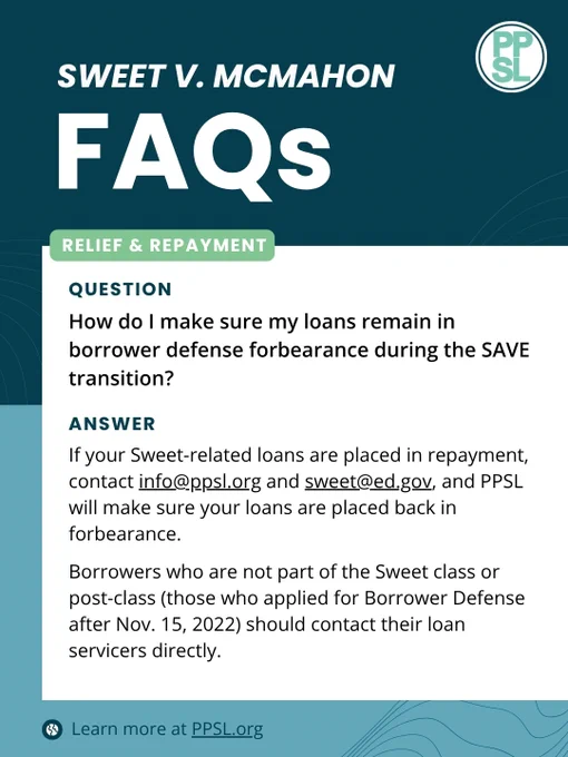 QUESTION: How do I make sure my loans remain in borrower defense forbearance during the SAVE transition?
ANSWER: If your Sweet-related loans are placed in repayment, contact info@ppsl.org and sweet@ed.gov, and PPSL will make sure your loans are placed back in forbearance.
Borrowers who are not part of the Sweet class or post-class (those who applied for Borrower Defense after Nov. 15, 2022) should contact their loan servicers directly.