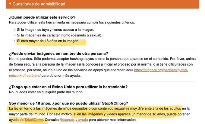 Cuestiones de admisibilidad
¿Quién puede utilizar este servicio?
Para poder utilizar esta herramienta es necesario cumplir los siguientes criterios:
• Si la imagen es tuya y tienes acceso a la imagen.
• Si la imagen es de carácter íntimo (desnudo o sexual).
• Si eres mayor de 18 años en la imagen.

Soy menor de 18 años, ¿por qué no puedo utilizar StopNCll.org?
La ley en torno a las imágenes de niños desnudos o con contenido sexual es muy diferente a la de los adultos en la mayor parte del mundo. Por este motivo, si en las imágenes y vídeos aparece un menor de 18 años, puede obtener ayuda de TakeltDown. Consulta Recursos y ayuda para obtener más información.