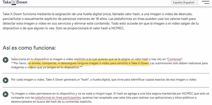 Así es como funciona:
Selecciona en tu dispositivo la imagen o video explícito a la cual quieres que se le asigne un valor hash y haz clic en "Comenzar".
**Por favor, no envies, compartas, ni descargues ninguna imagen o video para remitirlo a Take It Down. Las submisiones solo deben realizarse para
imágenes o videos que ya tengas en tu dispositivo.**