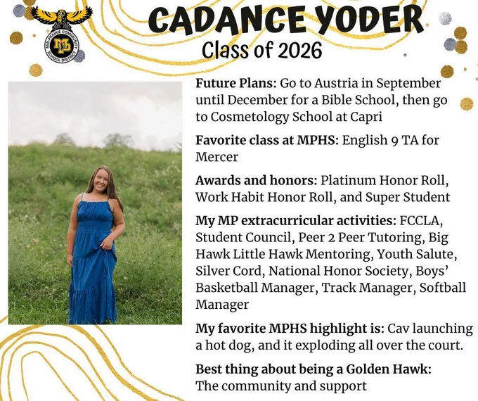 Cadance Yoder senior photo standing in a green grassy field with a navy blue dress on; mp logo; text reads: cadance yoder class of 2026 future plans: fo to austria in september until december for a bible school, then go to cosmetology school at capri. favorite class at mphs: english 9 ta for mercer. awards and honors: platinum honor roll, work habit honor roll, and super student. my mp extracurricular activities: fccla, student council, peer 2 peer tutoring, big hawk little hawk mentoring, youth salute, silver cord, national honor society, boys' basketball manager, track manager, softball manager. my favorite mphs highlight is: cav launching a hot dog, and it exploding all over the court. best thing about being a golden hawk: the community and support.