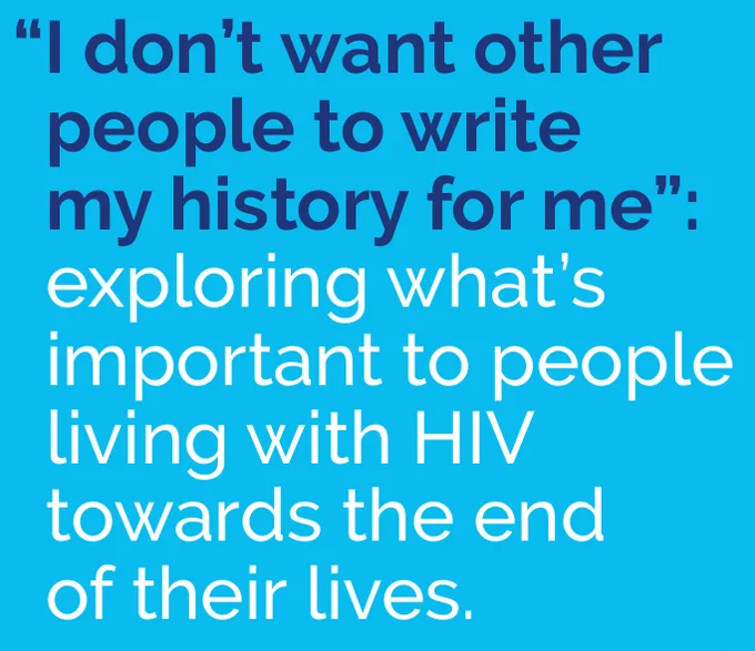 An image of the words “I don’t want other 
people to write 
my history for me”: 
exploring what’s 
important to people 
living with HIV 
towards the end  
of their lives