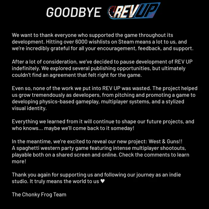 Goodbye REV UP.

We want to thank everyone who supported the game throughout its development. Hitting over 6000 wishlists on Steam means a lot to us, and we’re incredibly grateful for all your encouragement, feedback, and support.

After a lot of consideration, we’ve decided to pause development of REV UP indefinitely. We explored several publishing opportunities, but ultimately couldn’t find an agreement that felt right for the game.

Even so, none of the work we put into REV UP was wasted. The project helped us grow tremendously as developers, from pitching and promoting a game to developing physics-based gameplay, multiplayer systems, and a stylized visual identity.

Everything we learned from it will continue to shape our future projects, and who knows… maybe we’ll come back to it someday!

In the meantime, we’re excited to reveal our new project: West & Guns!!
A spaghetti western party game featuring intense multiplayer shootouts, playable both on a shared screen and online. 