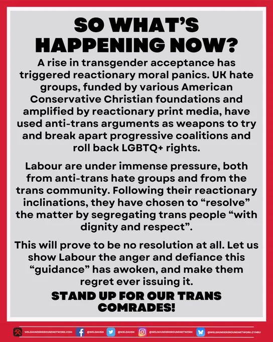 A rise in transgender acceptance has triggered reactionary moral panics. UK hate groups, funded by various American Conservative Christian foundations and amplified by reactionary print media, have used anti-trans arguments as weapons to try and break apart progressive coalitions and roll back LGBTQ  rights.

Labour are under immense pressure, both from anti-trans hate groups and from the trans community. Following their reactionary inclinations, they have chosen to “resolve” the matter by segregating trans people “with dignity and respect”.

This will prove to be no resolution at all. Let us show Labour the anger and defiance this “guidance” has awoken, and make them regret ever issuing it. Stand up for our trans comrades!