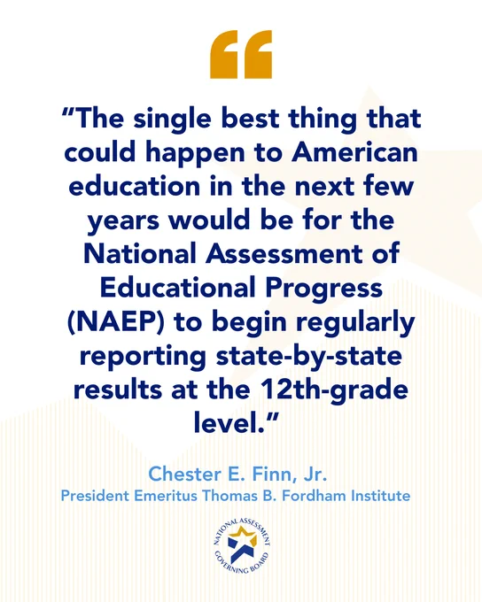 “The single best thing that could happen to American education in the next few years would be for the National Assessment of Educational Progress (NAEP) to begin regularly reporting state-by-state results at the 12th-grade level.” 
- Chester E. Finn Jr.