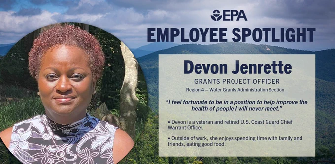 Graphic with mountians and trees in the background with a photo of Devon smiling in the center.
Reads: EPA Employee Spotlight
Devon Jenrette 
Grants Project Officer  
Region 4 – Water Grants Administration Section 
“I feel fortunate to be in a position to help improve the health of people I will never meet.” 
Devon is a veteran and retired U.S. Coast Guard Chief Warrant Officer. 
Outside of work, she enjoys spending time with family and friends, eating good food. 