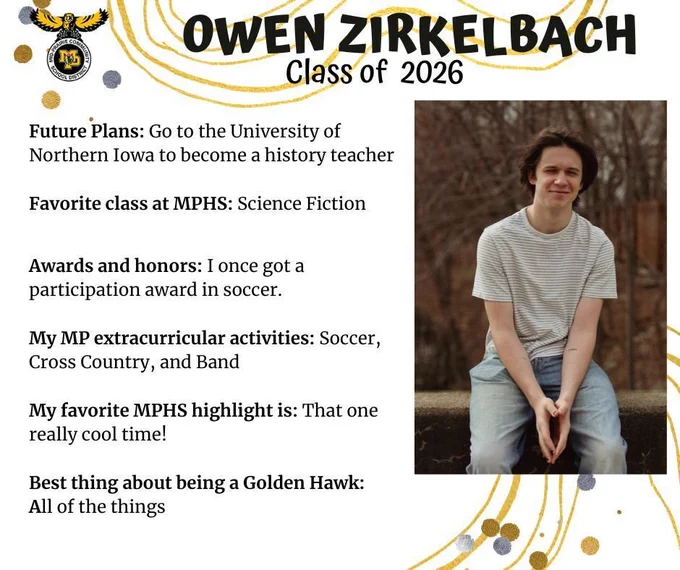 Owen Zirkelbach senior photo sitting on a cement wall outdoors in front of brown bare trees wearing a white and black striped t-shirt and jeans; mp logo; text reads: owen zirkelbach class of 2026 future plans: go to the university of northern iowa to become a history teacher. favorite class at mphs: science fiction. awards and honors: i once got a participation award in soccer. my mp extracurricular activities: soccer, cross country, and band. my favorite mphs highlight is: that one really cool time! best thing about being a golden hawk: all of the things.