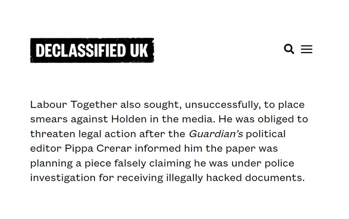 An excerpt from a book review of "The Fraud" by Paul Holden, published by Declassified UK on October 13 2025:

Labour Together also sought, unsuccessfully, to place smears against Holden in the media. He was obliged to threaten legal action after the Guardian's political editor Pippa Crerar informed him the paper was planning a piece falsely claiming he was under police investigation for receiving illegally hacked documents.

https://www.declassifieduk.org/how-keir-starmer-conned-the-british-electorate/
