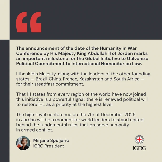 The announcement of the date of the Humanity in War Conference by His Majesty King Abdullah II of Jordan marks an important milestone for the Global Initiative to Galvanize Political Commitment to International Humanitarian Law.  I thank His Majesty, along with the leaders of the other founding states \u2014 Brazil, China, France, Kazakhstan and South Africa \u2014 for their steadfast commitment.   That 111 states from every region of the world have now joined this initiative is a powerful signal: there is renewed political will to restore IHL as a priority at the highest level.  The high-level conference on 7 December 2026 in Jordan will be a moment for world leaders to stand united behind the fundamental rules that preserve humanity in armed conflict.
