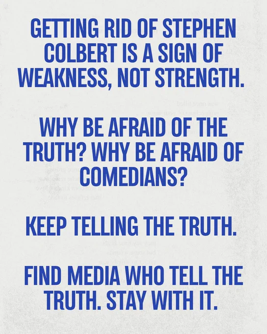Text card:
Getting rid of Stephen Colbert is a sign of weakness, not of strength.
Why be afraid of the truth? Why be afraid of comedians?
Keep telling the truth.
Find media who tell the truth.
Stay with it