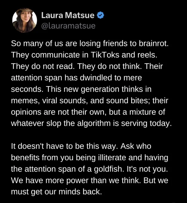 Post from Laura Matsue that reads: 

"So many of us are losing friends to brainrot. They communicate in TikToks & reels. They do not read. They do not think. Their attention span has dwindled to mere seconds. This new generation thinks in memes, viral sounds, and sound bites; their opinions are not their own, but a mixture of whatever slop the algorithm is serving today. 

"It doesn't have to be this way. Ask who benefits from you being illiterate and having the attention span of a goldfish. It's not you. We have more power than we think. But we must get our minds back." 