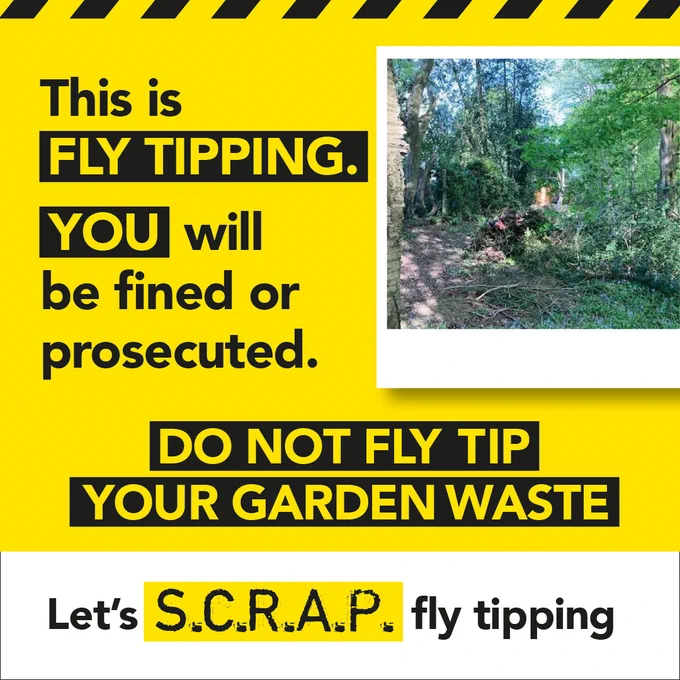 Bright yellow background with black/yellow warning pattern along the top. Black text in centre that reads 'This is fly tipping you will be fined or prosecuted. Do not fly tip your garden waste. ' A photo examples of fly tipped garden waste is next to the text. White banner at the bottom contains the SCRAP Fly Tipping logo. 