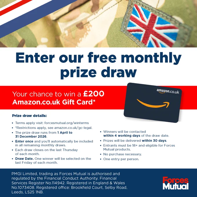 Enter our free monthly prize draw Your chance to win a £200 Amazon.co.uk Gift Card* Image of an Amazon.co.uk Gift Card and UK Military Uniform  Prize draw details: • Terms apply visit: forcesmutual.org/winterms • *Restrictions apply, see amazon.co.uk/gc-legal. • The prize draw runs from 01/04/26 to 31/12/26. • Enter once and you’ll automatically be included in all remaining monthly draws. • Each draw closes on the last Thursday of each month. • Draw Date. One winner will be selected on the last Friday of each month. • Winners will be contacted within 4 working days of the draw date. • Prizes will be delivered within 30 days. • Entrants must be 18  and eligible for Forces Mutual products. • No purchase necessary. • One entry per person.  PMGI Limited, trading as Forces Mutual is authorised and regulated by the Financial Conduct Authority. Financial Services Register No.114942. Registered in England & Wales No.1073408. Registered office: Brookfield Court, Selby Road, Leeds, LS25 1NB.