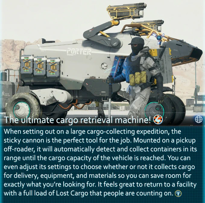 When setting out on a large cargo-collecting expedition, the sticky cannon is the perfect tool for the job. Mounted on a pickup off-roader, it will automatically detect and collect containers in its range until the cargo capacity of the vehicle is reached. You can even adjust its settings to choose whether or not it collects cargo for delivery, equipment, and materials so you can save room for exactly what you’re looking for. It feels great to return to a facility with a full load of Lost Cargo that people are counting on.