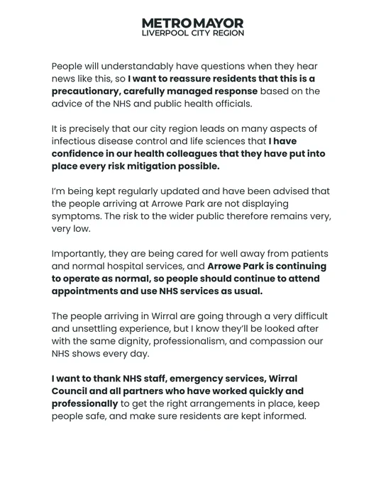 People will understandably have questions when they hear news like this, so I want to reassure residents that this is a precautionary, carefully managed response based on the advice of the NHS and public health officials. It is precisely that our city region leads on many aspects of infectious disease control and life sciences that I have confidence in our health colleagues that they have put into place every risk mitigation possible. I’m being kept regularly updated and have been advised that the people arriving at Arrowe Park are not displaying symptoms. The risk to the wider public therefore remains very, very low. Importantly, they are being cared for well away from patients and normal hospital services, and Arrowe Park is continuing to operate as normal, so people should continue to attend appointments and use NHS services as usual. The people arriving in Wirral are going through a very difficult and unsettling experience.