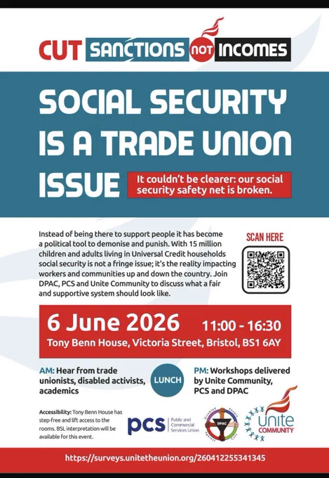 Alt text for image:

Heading says: in block colours of blue, red and black Cut Sanctions not incomes 

a blue background in white text Social Security Is A Trade Union Issue. In red block background in white text: it couldn’t be clearer, our social security net is broken.  

Next to the Text it says in Red Scan here and underneath a QR code to scan. 

In a red block background in white text says; 6 June 2026 11am to 4.30pm 
Tony Benn House, Victoria Street, Bristol, BS1 6AY 

Says AM - in black text it says hear from trade unionists, disabled activists and academics. Then a blue circle in white text says Lunch. In blue Text it says PM: in black text workshops delivered by Unite Community, PCS  DPAC. 

Accessibility: Tony Benn house has step free accessibility  lifts to all rooms BSL Interpretation will available at the event.  
The logos of PCS and DPAC and unite community