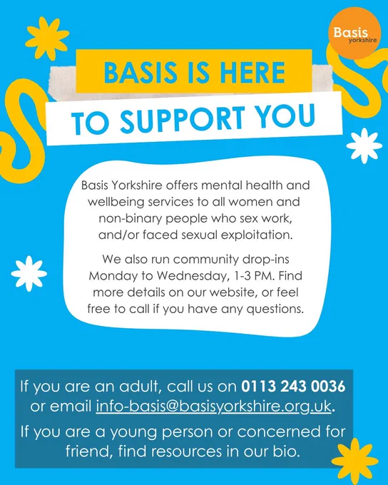 Graphic: Bright blue background with white and yellow patterns. Basis Yorkshire logo in the top right corner. Text reads: Basis is here to support you. Basis Yorkshire offers mental health and wellbeing services to all women and 
non-binary people who sex work, and/or faced sexual exploitation. We also run community drop-ins Monday to Wednesday, 1-3 PM. Find more details on our website, or feel free to call if you have any questions. If you are an adult, call us on 0113 243 0036 or email info-basis@basisyorkshire.org.uk. If you are a young person or concerned for friend, find resources in our bio.