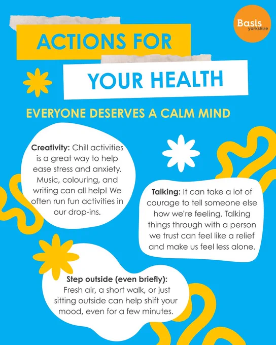 Graphic: Bright blue background with white and yellow patterns. Basis Yorkshire logo in the top right corner. Text reads: Actions for your health. Everyone deserves a calm mind. Creativity: Chill activities is a great way to help ease stress and anxiety. Music, colouring, and writing can all help! We often run fun activities in our drop-ins. Talking: It can take a lot of courage to tell someone else how we’re feeling. Talking things through with a person we trust can feel like a relief and make us feel less alone. Step outside (even briefly): Fresh air, a short walk, or just sitting outside can help shift your mood, even for a few minutes.