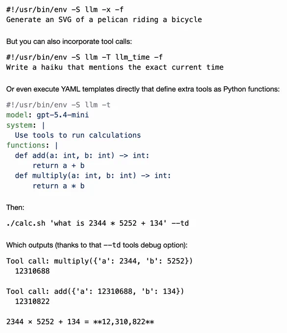 #!/usr/bin/env -S llm -x -f
Generate an SVG of a pelican riding a bicycle

But you can also incorporate tool calls:

#!/usr/bin/env -S llm -T llm_time -f
Write a haiku that mentions the exact current time

Or even execute YAML templates directly that define extra tools as Python functions:

#!/usr/bin/env -S llm -t
model: gpt-5.4-mini
system: |
  Use tools to run calculations
functions: |
  def add(a: int, b: int) -> int:
      return a   b
  def multiply(a: int, b: int) -> int:
      return a * b

Then:

./calc.sh 'what is 2344 * 5252   134' --td

Which outputs (thanks to that --td tools debug option):

Tool call: multiply({'a': 2344, 'b': 5252})
  12310688

Tool call: add({'a': 12310688, 'b': 134})
  12310822

2344 × 5252   134 = **12,310,822**