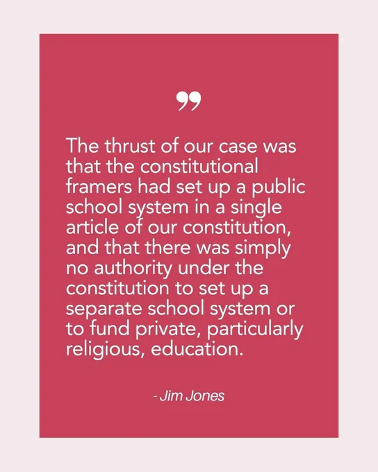 Graphic of a quote from PFPS latest news story, "The thrust of our case was that the constitutional framers had set up a public school system in a single article of our constitution, and that there was simply no authority under the constitution to set up a separate school system or to fund private, particularly religious, education." -Jim Jones