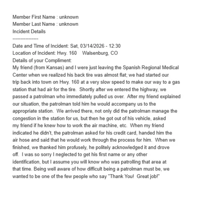 Member First Name : unknown
Member Last Name : unknown
Incident Details
----------------
Date and Time of Incident: Sat, 03/14/2026 - 12:30
Location of Incident: Hwy. 160    Walsenburg, CO
Details of your Compliment:
My friend (from Kansas) and I were just leaving the Spanish Regional Medical 
Center when we realized his back tire was almost flat; we had started our 
trip back into town on Hwy. 160 at a very slow speed to make our way to a gas 
station that had air for the tire.  Shortly after we entered the highway, we 
passed a patrolman who immediately pulled us over.  After my friend explained 
our situation, the patrolman told him he would accompany us to the 
appropriate station.  We arrived there, not only did the patrolman manage the 
congestion in the station for us, but then he got out of his vehicle, asked 
my friend if he knew how to work the air machine, etc.  When my friend 
indicated he didn't, the patrolman asked for his credit card, handed him the 
air hose and said th