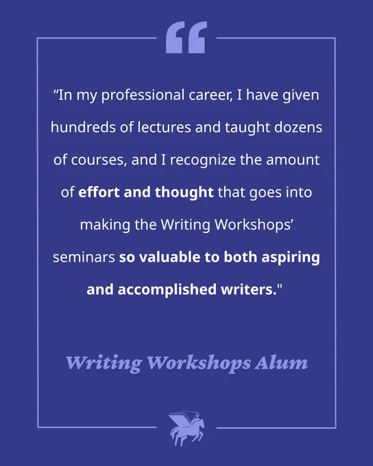 A graphic featuring a quote from a Writing Workshops Alum: “In my professional career, I have given hundreds of lectures and taught dozens of courses, and I recognize the amount of effort and thought that goes into making the Writing Workshop seminars so valuable to both aspiring and accomplished writers.”