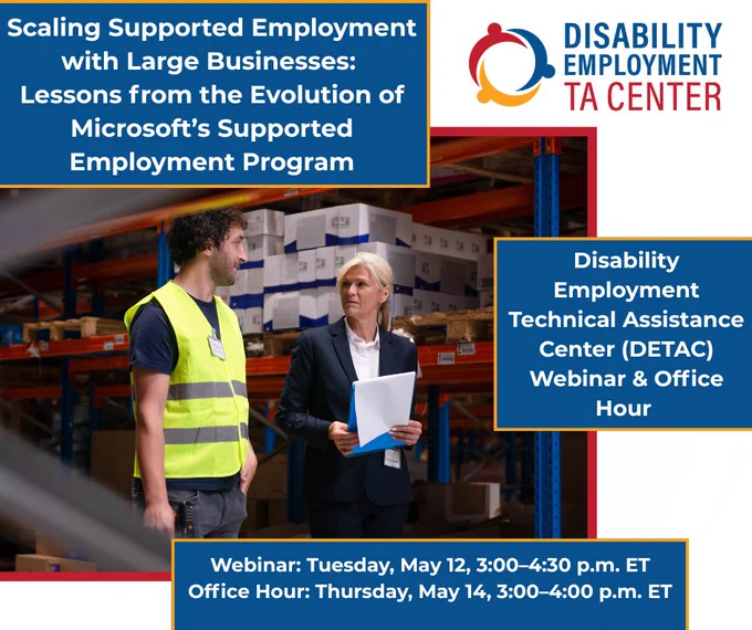 Promotional graphic with the title: “Scaling Supported Employment with Large Businesses: Lessons from the Evolution of Microsoft’s Supported Employment Program.” A photo of a worker in a safety vest a warehouse setting talking to a supervisor. To the right text that reads: “Disability Employment Technical Assistance Center (DETAC) Webinar & Office Hour” and DETAC logo.  Along the bottom, text reads: “Webinar: Tuesday, May 12, 3:00–4:30 p.m. ET. Office Hour: Thursday, May 14, 3:00–4:00 p.m. ET.”