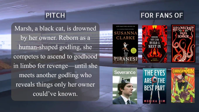 Pitch: Marsh, a black cat, is drowned by her owner. Reborn as a human-shaped godling, she compets to ascend to godhood in limbo for revenge--until she meets another godling who reveals things only her owner could've known. For fans of: Piranesi, Someone you can build a nest in, H.P. Lovecraft, Severance, The Eyes are the Best Part, Chainsaw Man.