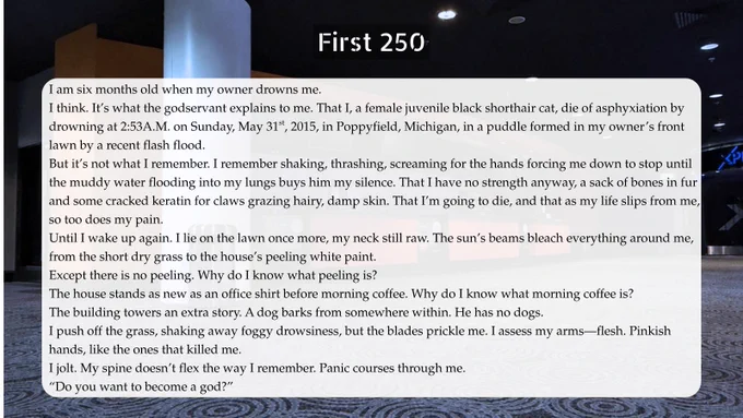 First 250 words: I am six months old when my owner drowns me.
I think. It’s what the godservant explains to me. That I, a female juvenile black shorthair cat, die of asphyxiation by drowning at 2:53A.M. on Sunday, May 31st, 2015, in Poppyfield, Michigan, in a puddle formed in my owner’s front lawn by a recent flash flood.
But it’s not what I remember. I remember shaking, thrashing, screaming for the hands forcing me down to stop until the muddy water flooding into my lungs buys him my silence. That I have no strength anyway, a sack of bones in fur and some cracked keratin for claws grazing hairy, damp skin. That I’m going to die, and that as my life slips from me, so too does my pain.
Until I wake up again. I lie on the lawn once more, my neck still raw. The sun’s beams bleach everything around me, from the short dry grass to the house’s peeling white paint.
Except there is no peeling. Why do I know what peeling is?
The house stands as new as an office shirt before morning coffee.