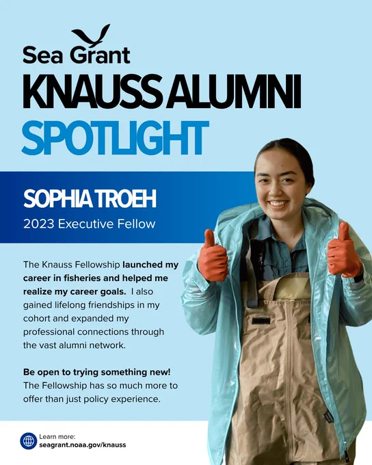 A Sea Grant Knauss Alumni Spotlight graphic featuring Sophia Troeh, a 2023 Executive Fellow. Sophia is pictured on the right, smiling and giving two thumbs up while wearing bright orange work gloves, tan fishing waders, and a light blue raincoat. Text on card: The Knauss Fellowship launched my career in fisheries and helped me realize my career goals. I also gained lifelong friendships in my cohort and expanded my professional connections through the vast alumni network. Be open to trying something new! The Fellowship has so much more to offer than just policy experience. Learn more at seagrant.noaa.gov/knauss.
