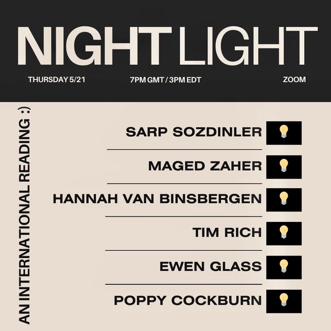 NIGHT LIGHT
THURSDAY 5/21
7PM GMT / 3PM EDT
ZOOM
AN INTERNATIONAL READING :)
SARP SOZDINLER
MAGED ZAHER
HANNAH VAN BINSBERGEN
TIM RICH
EWEN GLASS
POPPY COCKBURN
