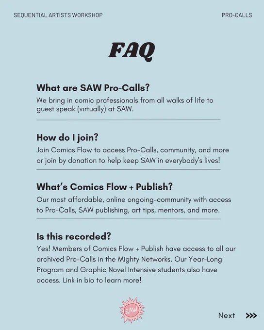 Promo faqs image. FAQ
What are SAW Pro-Calls?
We bring in comic professionals from all walks of life to guest speak (virtually) at SAW.
How do I join?
Join Comics Flow to access Pro-Calls, community, and more or join by donation to help keep SAW in everybody's lives!
What's Comics Flow   Publish?
Our most affordable, online ongoing-community with access to Pro-Calls, SAW publishing, art tips, mentors, and more.
Is this recorded?
Yes! Members of Comics Flow   Publish have access to all our archived Pro-Calls in the Mighty Networks. Our Year-Long Program and Graphic Novel Intensive students also have access. Link in bio to learn more!
