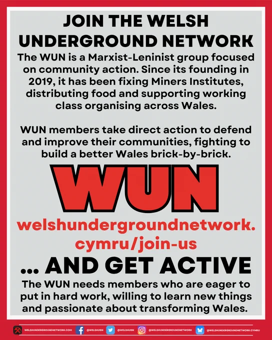 Title reads:

JOIN THE WELSH UNDERGROUND NETWORK

Below, text reads: 

The WUN is a Marxist-Leninist group focused on community action. Since its founding in 2019, it has been fixing Miners Institutes, distributing food and supporting working class organising across Wales.

Wun members take direct action to defend and improve their communities, fighting to build a better Wales brick-by-brick.

Below, the WUN logo.

Below, link to the WUN website:

welshundergroundnetwork.cymru/join-us

Below, title continues: 

… AND GET ACTIVE

Below, text reads:

The WUN needs members who are eager to put in hard work, willing to learn new things and passionate about transforming Wales.
